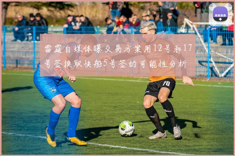 雷霆自媒体曝交易方案用12号和17号签换取快船5号签的可能性分析