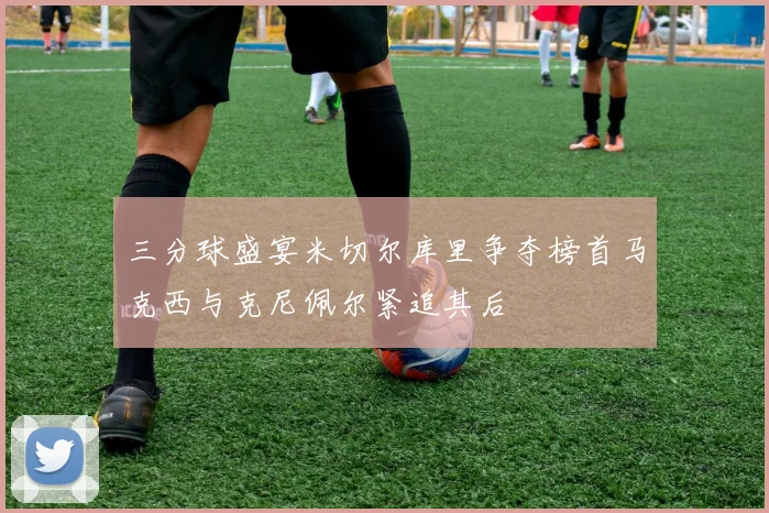 三分球盛宴米切尔库里争夺榜首马克西与克尼佩尔紧追其后
