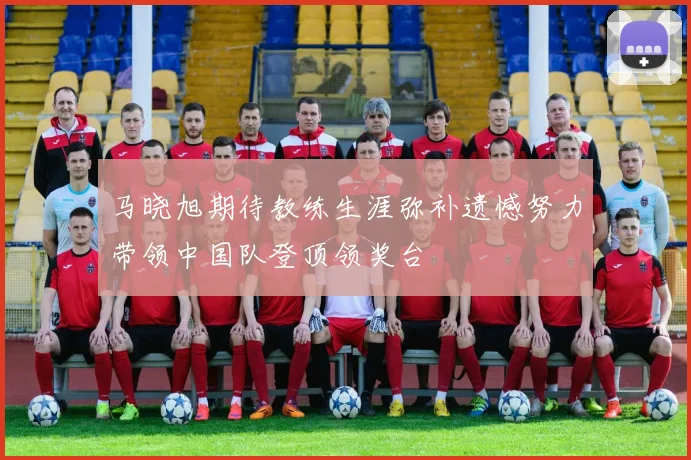 马晓旭期待教练生涯弥补遗憾努力带领中国队登顶领奖台