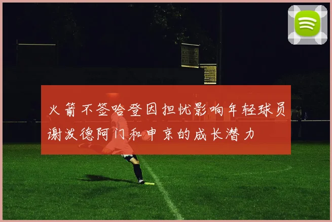 火箭不签哈登因担忧影响年轻球员谢泼德阿门和申京的成长潜力