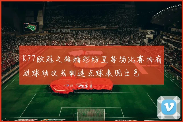 K77欧冠之路精彩纷呈每场比赛均有进球助攻或制造点球表现出色