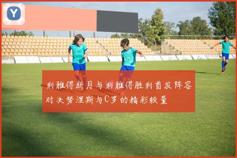利雅得新月与利雅得胜利首发阵容对决努涅斯与C罗的精彩较量