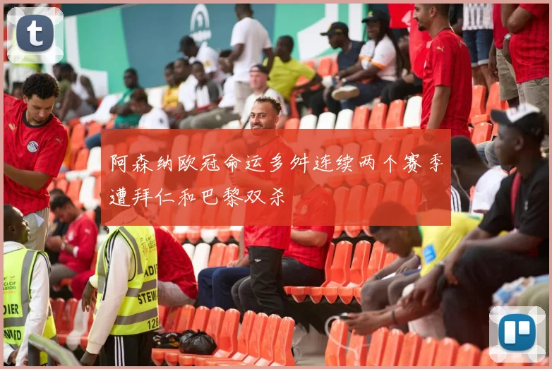 阿森纳欧冠命运多舛连续两个赛季遭拜仁和巴黎双杀