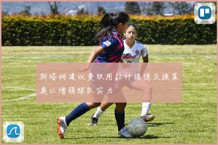 斯塔姆建议曼联用拉什福德交换莱奥以增强球队实力