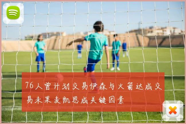 76人曾计划交易伊森与火箭达成交易未果麦凯恩成关键因素