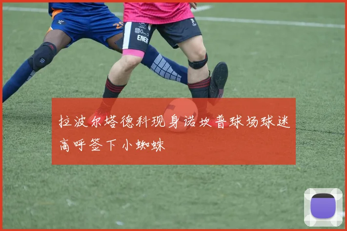 拉波尔塔德科现身诺坎普球场球迷高呼签下小蜘蛛