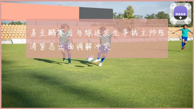 姜至鹏赛后与球迷发生争执主帅陈涛紧急出面调解冲突