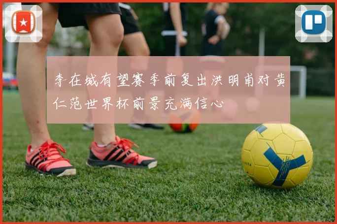 李在城有望赛季前复出洪明甫对黄仁范世界杯前景充满信心