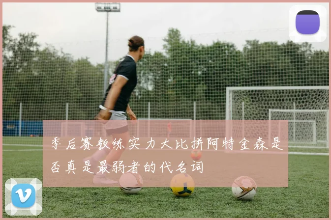 季后赛教练实力大比拼阿特金森是否真是最弱者的代名词