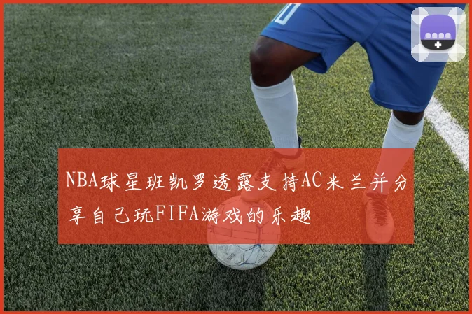 NBA球星班凯罗透露支持AC米兰并分享自己玩FIFA游戏的乐趣