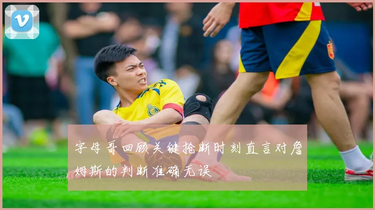 字母哥回顾关键抢断时刻直言对詹姆斯的判断准确无误
